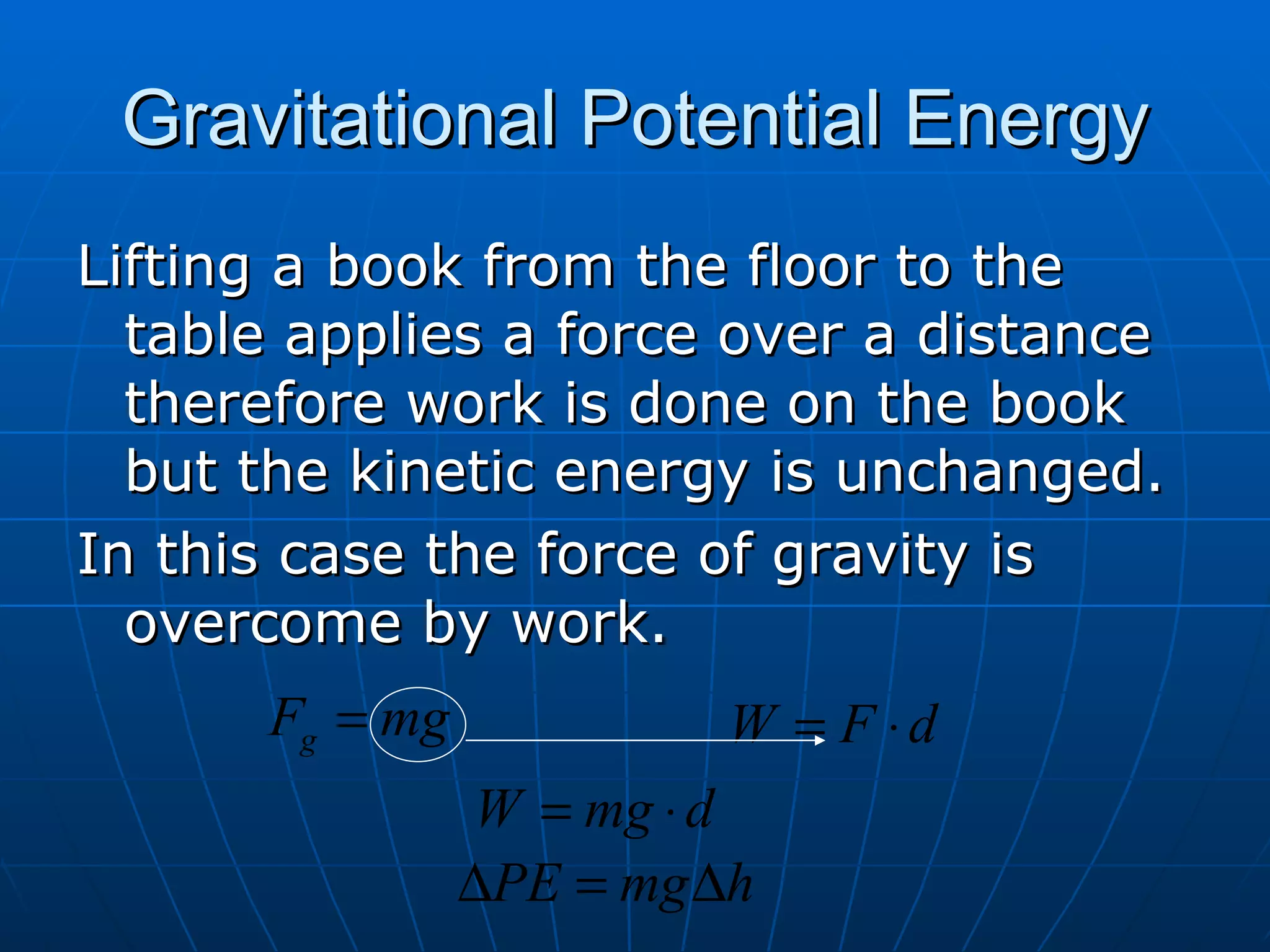 Gravitational Potential Energy Lifting a book from the floor to the table applies a force over a distance therefore work is done on the book but the kinetic energy is unchanged. In this case the force of gravity is overcome by work. 