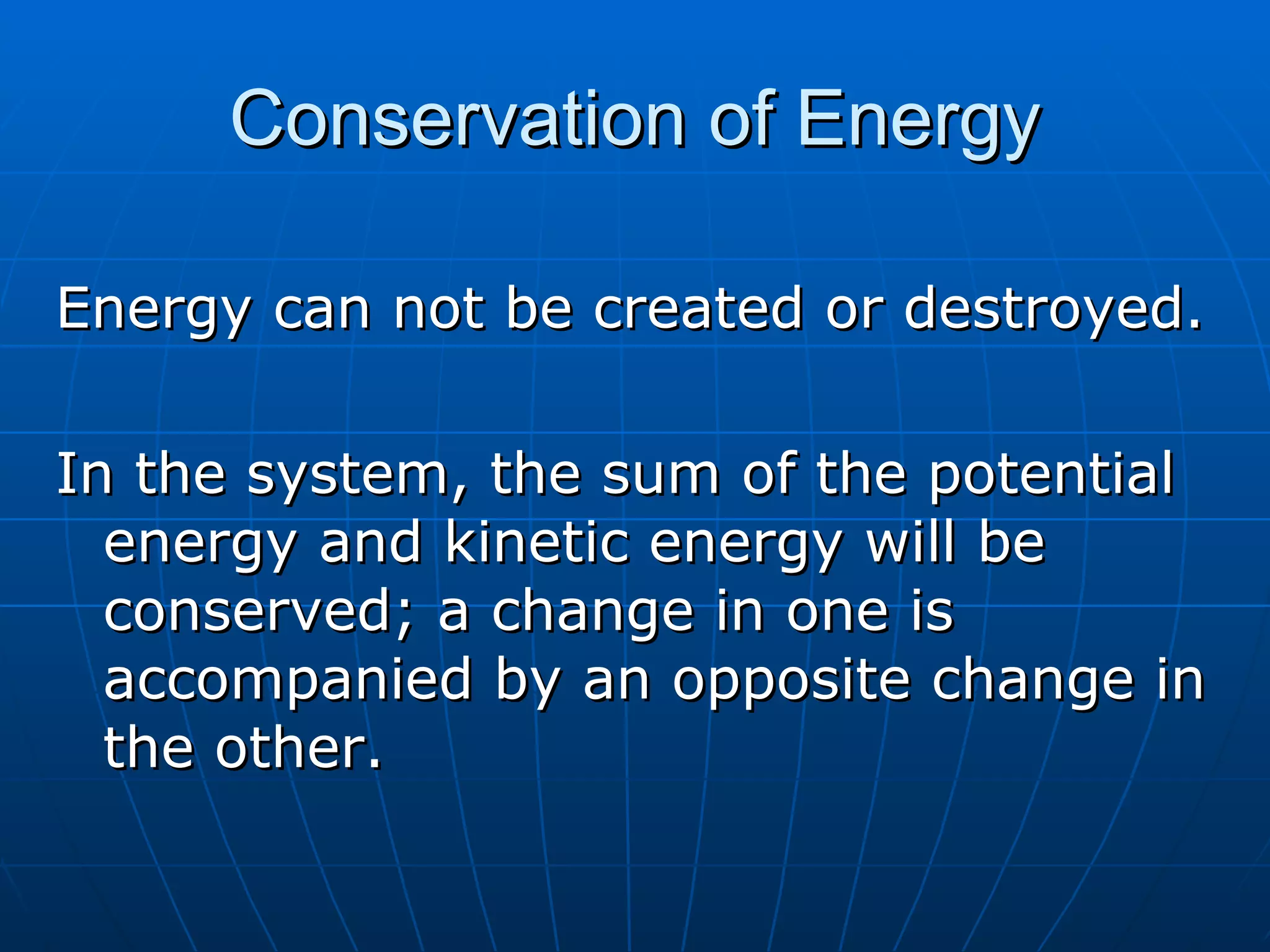 Conservation of Energy Energy can not be created or destroyed. In the system, the sum of the potential energy and kinetic energy will be conserved; a change in one is accompanied by an opposite change in the other. 