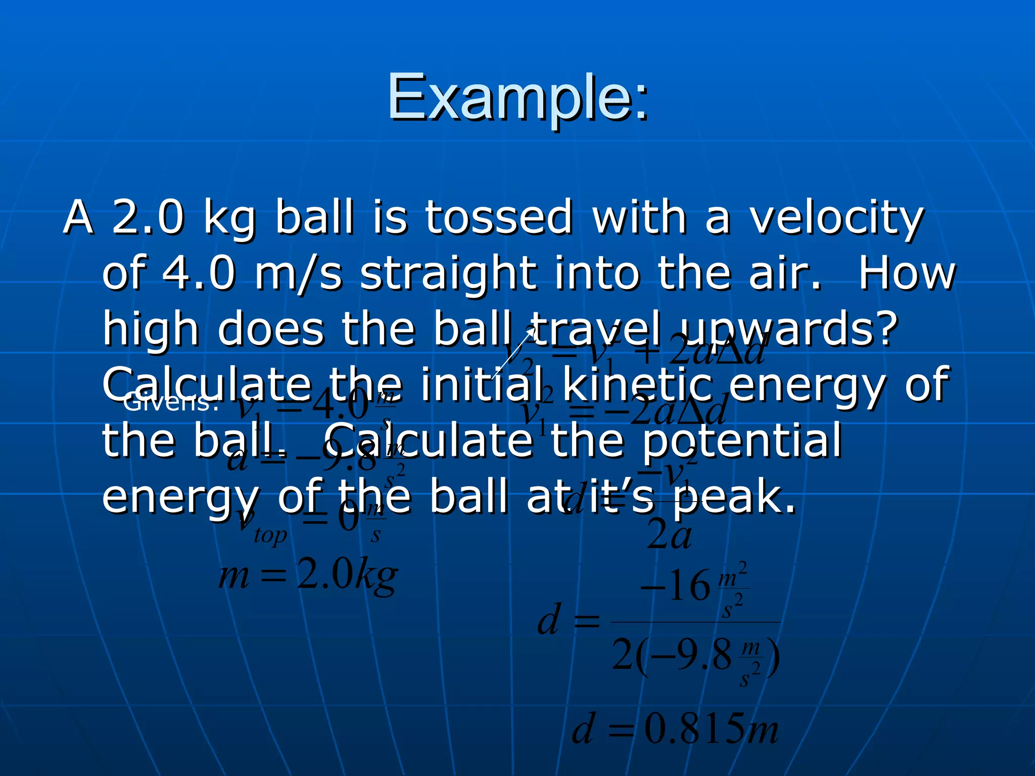 Example: A 2.0 kg ball is tossed with a velocity of 4.0 m/s straight into the air.  How high does the ball travel upwards?  Calculate the initial kinetic energy of the ball.  Calculate the potential energy of the ball at it’s peak. Givens: 