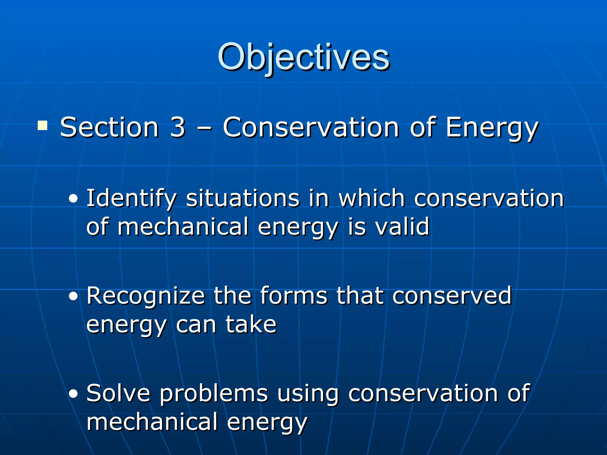 Objectives Section 3 – Conservation of Energy Identify situations in which conservation of mechanical energy is valid Recognize the forms that conserved energy can take Solve problems using conservation of mechanical energy 