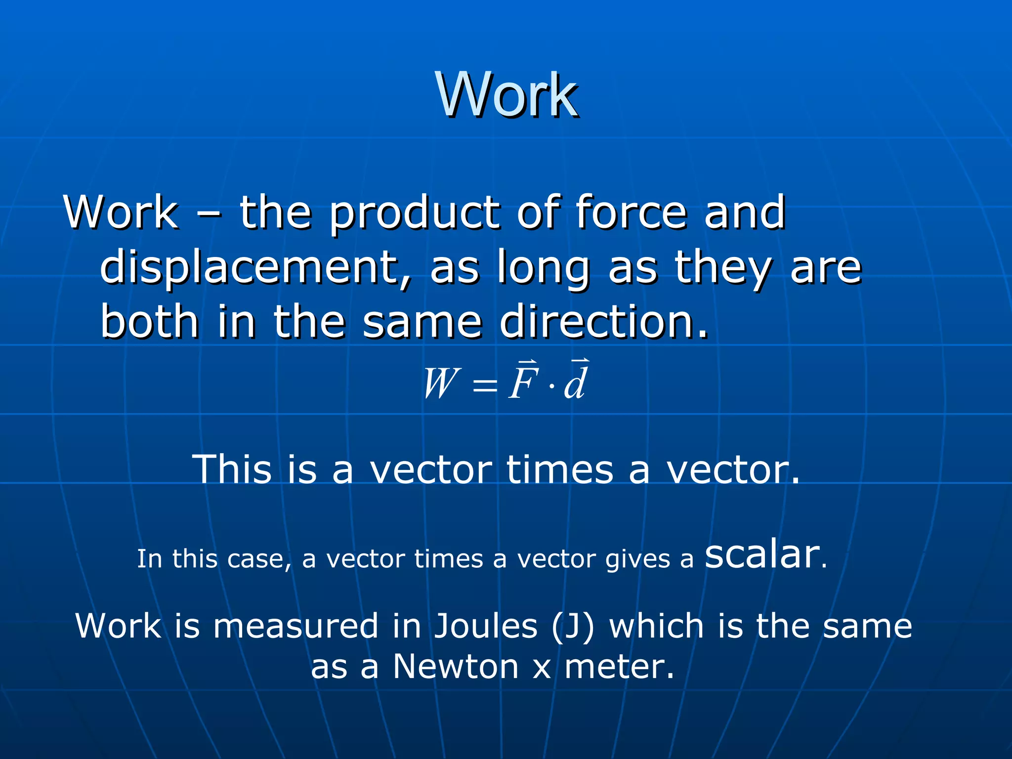 Work Work – the product of force and displacement, as long as they are both in the same direction. This is a vector times a vector. In this case, a vector times a vector gives a  scalar . Work is measured in Joules (J) which is the same as a Newton x meter. 