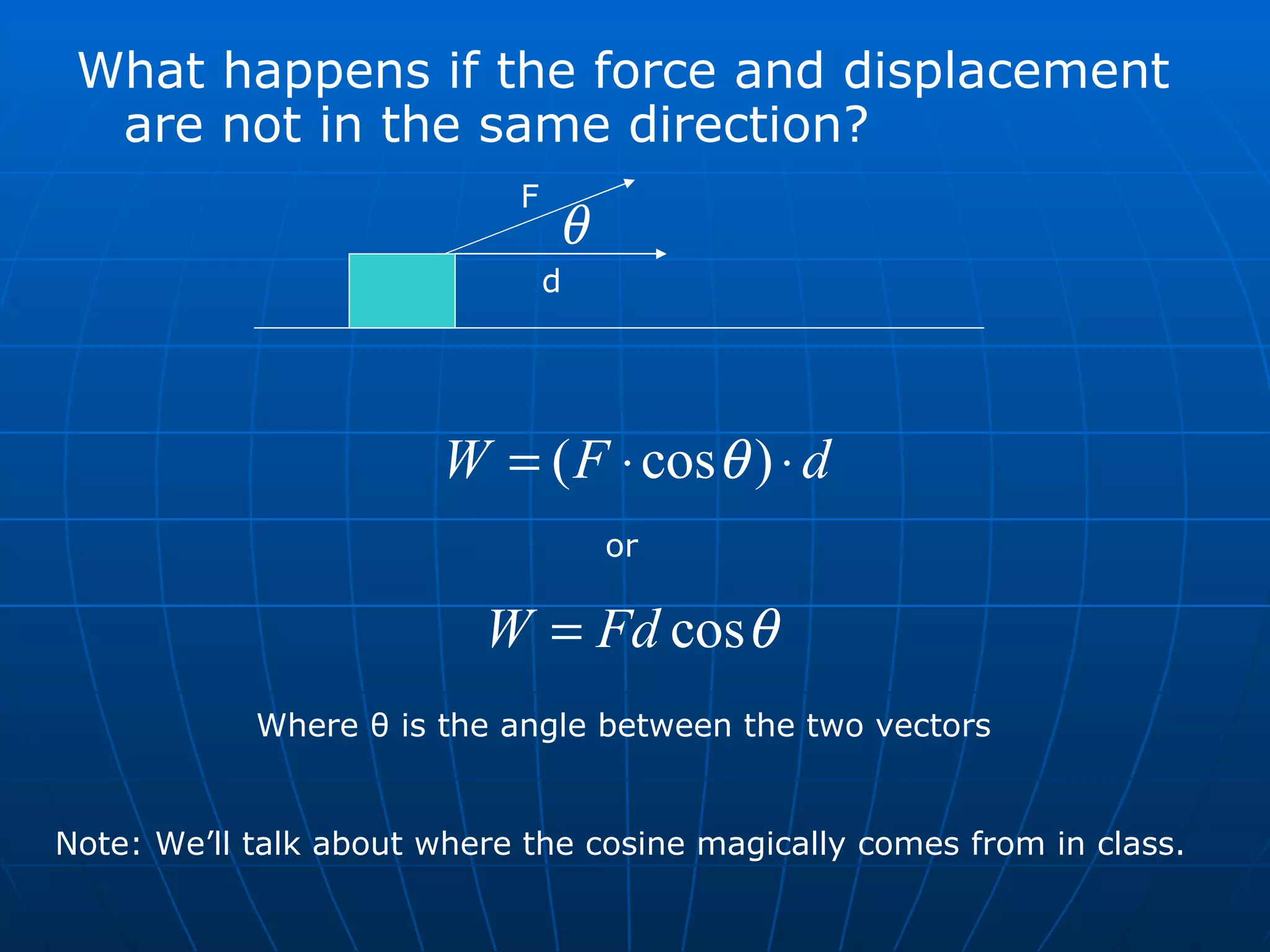 What happens if the force and displacement are not in the same direction? F d or Where  θ  is the angle between the two vectors Note: We’ll talk about where the cosine magically comes from in class. 