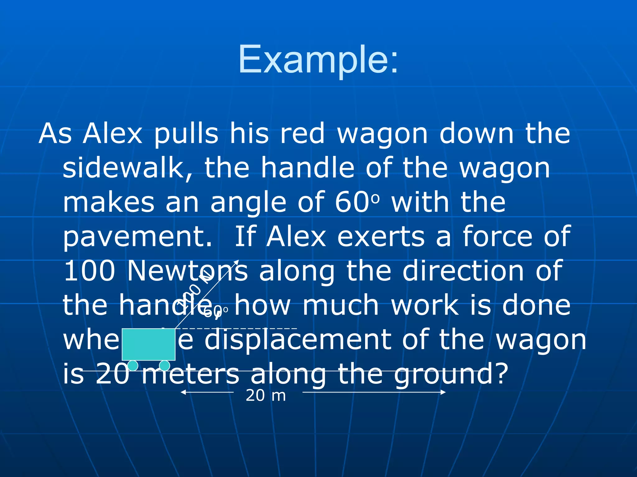 Example: As Alex pulls his red wagon down the sidewalk, the handle of the wagon makes an angle of 60 o  with the pavement.  If Alex exerts a force of 100 Newtons along the direction of the handle, how much work is done when the displacement of the wagon is 20 meters along the ground? 100 N 20 m 60 o 
