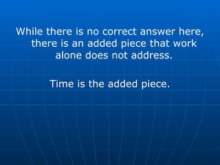 While there is no correct answer here, there is an added piece that work alone does not address. Time is the added piece. 
