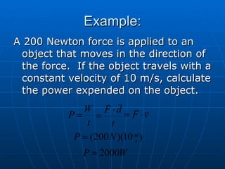 Example: A 200 Newton force is applied to an object that moves in the direction of the force.  If the object travels with a constant velocity of 10 m/s, calculate the power expended on the object. 