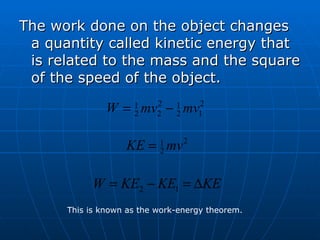 The work done on the object changes a quantity called kinetic energy that is related to the mass and the square of the speed of the object. This is known as the work-energy theorem. 