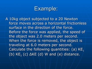 Example: A 10kg object subjected to a 20 Newton force moves across a horizontal frictionless surface in the direction of the force.  Before the force was applied, the speed of the object was 2.0 meters per second.  When the force is removed, the object is traveling at 6.0 meters per second.  Calculate the following quantities: (a) KE 1  (b) KE 2  (c)  Δ KE (d) W and (e) distance. 