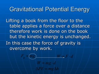 Gravitational Potential Energy Lifting a book from the floor to the table applies a force over a distance therefore work is done on the book but the kinetic energy is unchanged. In this case the force of gravity is overcome by work. 