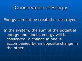 Conservation of Energy Energy can not be created or destroyed. In the system, the sum of the potential energy and kinetic energy will be conserved; a change in one is accompanied by an opposite change in the other. 