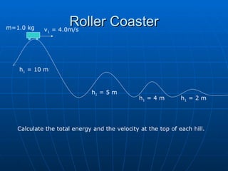 Roller Coaster v 1  = 4.0m/s m=1.0 kg h 1  = 10 m h 1  = 5 m h 1  = 4 m h 1  = 2 m Calculate the total energy and the velocity at the top of each hill. 