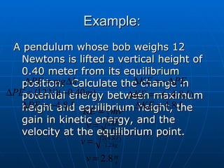 Example: A pendulum whose bob weighs 12 Newtons is lifted a vertical height of 0.40 meter from its equilibrium position.  Calculate the change in potential energy between maximum height and equilibrium height, the gain in kinetic energy, and the velocity at the equilibrium point. 