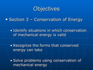 Objectives Section 3 – Conservation of Energy Identify situations in which conservation of mechanical energy is valid Recognize the forms that conserved energy can take Solve problems using conservation of mechanical energy 