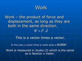 Work Work – the product of force and displacement, as long as they are both in the same direction. This is a vector times a vector. In this case, a vector times a vector gives a  scalar . Work is measured in Joules (J) which is the same as a Newton x meter. 
