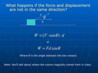 What happens if the force and displacement are not in the same direction? F d or Where  θ  is the angle between the two vectors Note: We’ll talk about where the cosine magically comes from in class. 