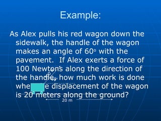 Example: As Alex pulls his red wagon down the sidewalk, the handle of the wagon makes an angle of 60 o  with the pavement.  If Alex exerts a force of 100 Newtons along the direction of the handle, how much work is done when the displacement of the wagon is 20 meters along the ground? 100 N 20 m 60 o 