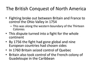 The British Conquest of North America
• Fighting broke out between Britain and France to
  control the Ohio Valley in 1754
   – This was along the western boundary of the Thirteen
     Colonies
• This dispute turned into a fight for the whole
  continent
• By 1756 the fight had gone global and nine
  European countries had chosen sides
• In 1760 Britain seized control of Quebec
• Britain also took control of the French colony of
  Guadeloupe in the Caribbean
 