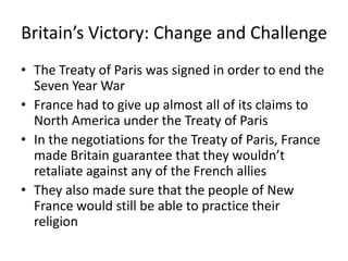 Britain’s Victory: Change and Challenge
• The Treaty of Paris was signed in order to end the
  Seven Year War
• France had to give up almost all of its claims to
  North America under the Treaty of Paris
• In the negotiations for the Treaty of Paris, France
  made Britain guarantee that they wouldn’t
  retaliate against any of the French allies
• They also made sure that the people of New
  France would still be able to practice their
  religion
 