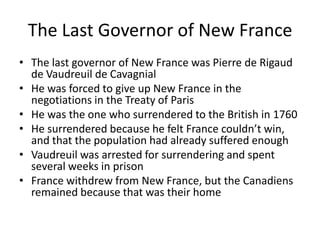The Last Governor of New France
• The last governor of New France was Pierre de Rigaud
  de Vaudreuil de Cavagnial
• He was forced to give up New France in the
  negotiations in the Treaty of Paris
• He was the one who surrendered to the British in 1760
• He surrendered because he felt France couldn’t win,
  and that the population had already suffered enough
• Vaudreuil was arrested for surrendering and spent
  several weeks in prison
• France withdrew from New France, but the Canadiens
  remained because that was their home
 