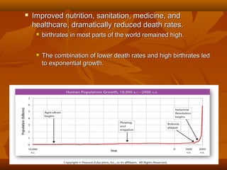 

Improved nutrition, sanitation, medicine, and
healthcare, dramatically reduced death rates.


birthrates in most parts of the world remained high.



The combination of lower death rates and high birthrates led
to exponential growth.

 