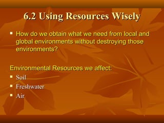 6.2 Using Resources Wisely


How do we obtain what we need from local and
global environments without destroying those
environments?

Environmental Resources we affect:
 Soil
 Freshwater
 Air

 
