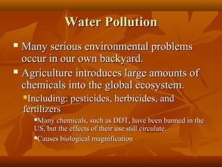 Water Pollution
Many serious environmental problems
occur in our own backyard.
 Agriculture introduces large amounts of
chemicals into the global ecosystem.


Including: pesticides, herbicides, and
fertilizers


Many chemicals, such as DDT, have been banned in the
US, but the effects of their use still circulate.
Causes biological magnification


 