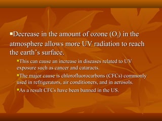 Decrease in the amount of ozone (O3) in the
atmosphere allows more UV radiation to reach
the earth’s surface.


This can cause an increase in diseases related to UV
exposure such as cancer and cataracts.
The major cause is chlorofluorocarbons (CFCs) commonly
used in refrigerators, air conditioners, and in aerosols.
As a result CFCs have been banned in the US.


 