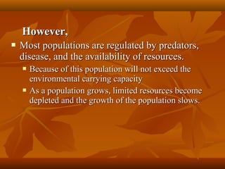 However,


Most populations are regulated by predators,
disease, and the availability of resources.




Because of this population will not exceed the
environmental carrying capacity
As a population grows, limited resources become
depleted and the growth of the population slows.

 