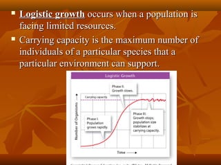 



Logistic growth occurs when a population is
facing limited resources.
Carrying capacity is the maximum number of
individuals of a particular species that a
particular environment can support.

 