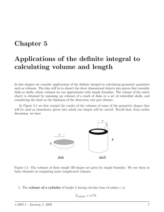 Chapter 5
Applications of the deﬁnite integral to
calculating volume and length
In this chapter we consider applications of the deﬁnite integral to calculating geometric quantities
such as volumes. The idea will be to dissect the three dimensional objects into pieces that resemble
disks or shells, whose volumes we can approximate with simple formulae. The volume of the entire
object is obtained by summing up volumes of a stack of disks or a set of embedded shells, and
considering the limit as the thickness of the dissection cuts gets thinner.
In Figure 5.1 we ﬁrst remind the reader of the volumes of some of the geometric shapes that
will be used as elementary pieces into which our shapes will be carved. Recall that, from earlier
discussion, we have
r
h
τ
r
τ
disk shell
Figure 5.1: The volumes of these simple 3D shapes are given by simple formulae. We use them as
basic elements in computing more complicated volumes.
1. The volume of a cylinder of height h having circular base of radius r, is
Vcylinder = πr2
h
v.2005.1 - January 5, 2009 1
 