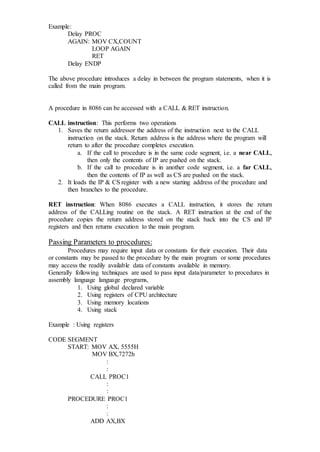 Example:
Delay PROC
AGAIN: MOV CX,COUNT
LOOP AGAIN
RET
Delay ENDP
The above procedure introduces a delay in between the program statements, when it is
called from the main program.
A procedure in 8086 can be accessed with a CALL & RET instruction.
CALL instruction: This performs two operations
1. Saves the return addressor the address of the instruction next to the CALL
instruction on the stack. Return address is the address where the program will
return to after the procedure completes execution.
a. If the call to procedure is in the same code segment, i.e. a near CALL,
then only the contents of IP are pushed on the stack.
b. If the call to procedure is in another code segment, i.e. a far CALL,
then the contents of IP as well as CS are pushed on the stack.
2. It loads the IP & CS register with a new starting address of the procedure and
then branches to the procedure.
RET instruction: When 8086 executes a CALL instruction, it stores the return
address of the CALLing routine on the stack. A RET instruction at the end of the
procedure copies the return address stored on the stack back into the CS and IP
registers and then returns execution to the main program.
Passing Parameters to procedures:
Procedures may require input data or constants for their execution. Their data
or constants may be passed to the procedure by the main program or some procedures
may access the readily available data of constants available in memory.
Generally following techniques are used to pass input data/parameter to procedures in
assembly language language programs,
1. Using global declared variable
2. Using registers of CPU architecture
3. Using memory locations
4. Using stack
Example : Using registers
CODE SEGMENT
START: MOV AX, 5555H
MOV BX,7272h
:
:
CALL PROC1
:
:
PROCEDURE PROC1
:
:
ADD AX,BX
 