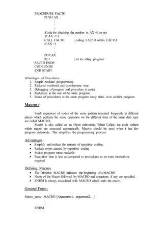PROCEDURE FACTO
PUSH AX
:
:
:
;Code for checking the number in AX =1 or not
;If AX <>1
CALL FACTO ; calling FACTO within FACTO.
If AX =1
:
:
POP AX
RET ; ret to calling program
FACTO ENDP
CODE ENDS
END START
Advantages of Procedures:
1. Simple modular programming
2. Reduced workload and development time
3. Debugging of program and procedure is easier
4. Reduction in the size of the main program
5. Reuse of procedures in the same program many times or in another program.
Macros :
Small sequences of codes of the same pattern repeated frequently at different
places which perform the same operation on the different data of the same data type
are called MACRO.
Macro is also called as an Open subroutine. When Called, the code written
within macro are executed automatically. Macros should be used when it has few
program statements. This simplifies the programming process.
Advantages
 Simplify and reduce the amount of repetitive coding
 Reduce errors caused by repetitive coding
 Makes program more readable
 Execution time is less as compared to procedures as no extra instructions
required
Defining Macros
 The Directive MACRO indicates the beginning of a MACRO
 Name of the Macro followed by MACRO and arguments if any are specified.
 ENDM is always associated with MACRO which ends the macro.
General Form :
Macro_name MACRO [Arguement1, arguement2…]
:
:
ENDM
 