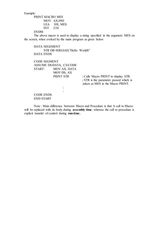 Example:
PRINT MACRO MES
MOV AX,09H
LEA DX, MES
INT 21H
ENDM
The above macro is used to display a string specified in the argument MES on
the screen, when evoked by the main program as given below
DATA SEGEMENT
STR DB 0DH,0AH,”Hello World$”
DATA ENDS
CODE SEGMENT
ASSUME DS:DATA, CS:CODE
START: MOV AX, DATA
MOV DS, AX
PRINT STR ; Calls Macro PRINT to display STR
; STR is the parameter passed which is
;taken as MES in the Macro PRINT.
:
:
CODE ENDS
END START
Note : Main difference between Macro and Procedure is that A call to Macro
will be replaced with its body during assembly time, whereas the call to procedure is
explicit transfer of control during run-time.
 