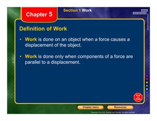 Section 1 Work
Chapter 5
Definition of Work
• Work is done on an object when a force causes a
displacement of the object.
• Work is done only when components of a force are
parallel to a displacement.
Copyright © by Holt, Rinehart and Winston. All rights reserved.
Resources
Chapter menu
parallel to a displacement.
 