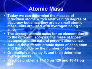 Atomic Mass
• Today we can determine the masses of
individual atoms with a relative high degree of
accuracy but since they are so small atomic
mass units are used with hydrogen being 1
amu.
• The average atomic mass for an element due
to the different isotopes, the mass of those
isotopes and the natural percent abundance.
• Add up the different atomic mass of each atom
and then divide by the number of atoms.
• Or, multiply mass by % and then determine
average mass.
• Practice problems 14-15 pg 120 and 16-17 pg
121.
 