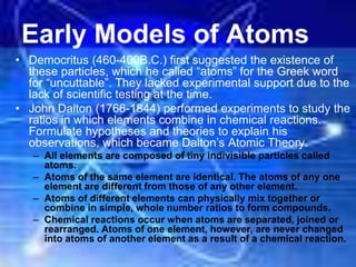 Early Models of Atoms
• Democritus (460-400B.C.) first suggested the existence of
these particles, which he called “atoms” for the Greek word
for “uncuttable”. They lacked experimental support due to the
lack of scientific testing at the time.
• John Dalton (1766-1844) performed experiments to study the
ratios in which elements combine in chemical reactions.
Formulate hypotheses and theories to explain his
observations, which became Dalton’s Atomic Theory.
– All elements are composed of tiny indivisible particles called
atoms.
– Atoms of the same element are identical. The atoms of any one
element are different from those of any other element.
– Atoms of different elements can physically mix together or
combine in simple, whole number ratios to form compounds.
– Chemical reactions occur when atoms are separated, joined or
rearranged. Atoms of one element, however, are never changed
into atoms of another element as a result of a chemical reaction.
 