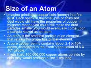Size of an Atom
• Imagine grinding a copper coin (penny) into fine
dust. Each speck in the small pile of shiny red
dust would still have the properties of copper. If
by some means you could still make the dust
particles smaller you would eventually come upon
a particle known as an atom.
• An atom is the smallest particle of an element
that retains the properties of that element.
• A pure copper penny contains about 2.4 X 1022
atoms, compared to the Earth’s population of 6 X
106 people.
• If you lined 100,000,000 copper atoms up side by
side they would produce a line 1 cm long.
 