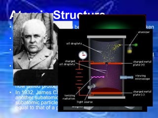 Atomic Structure
• Atoms are now known to be divisible as they can be broken
down to even smaller particles by atom smashers.
• J.J. Thomson (1856-1940) discovered electrons using
cathode ray tubes.
• Robert Millikan (1868-1953) carried out experiments to
determine the charge of an electron (-). He also determined
the ratio of the charge to the mass of an electron.
• In 1886, E. Goldstein observed a cathode ray tube and
found rays traveling in the opposite direction to that of the
cathode rays. He called these rays canal rays and
concluded that they must be positive particles, which are
now called protons.
• In 1932, James Chadwick confirmed the existence of yet
another subatomic particle: the neutron. Neutrons are
subatomic particles with no charge but with a mass nearly
equal to that of a proton. See simulation
 