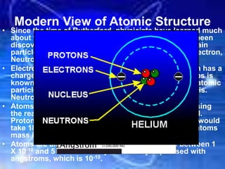Modern View of Atomic Structure
• Since the time of Rutherford, physicists have learned much
about the nucleus. Although many other parts have been
discovered, chemists tend to only work with three main
particles since they determine chemical behavior: Electron,
Neutron and Proton
• Electron has a charge of -1.602 X 10-19 C and a proton has a
charge of 1.602 X 10-19 C so this quantity of Coulombs is
known as one electronic charge and atomic and subatomic
particles usually have a charge that is multiples of this.
Neutrons have no charge and are electrically neutral.
• Atoms have extremely small masses so instead of using
the real numbers, atomic mass units (amus) are used.
Protons and neutrons are very similar in mass but it would
take 1836 electrons to equal 1 proton so most of an atoms
mass is in the nucleus.
• Atoms are also extremely small with diameters between 1
X 10-10 and 5 X 10-10 so they are usually expressed with
angstroms, which is 10-10.
 