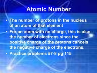 Atomic Number
• The number of protons in the nucleus
of an atom of that element
• For an atom with no charge, this is also
the number of electrons since the
positive charge of the protons cancels
the negative charge of the electrons.
• Practice problems #7-8 pg 115
 