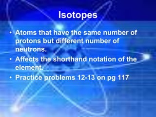 Isotopes
• Atoms that have the same number of
protons but different number of
neutrons.
• Affects the shorthand notation of the
element.
• Practice problems 12-13 on pg 117
 