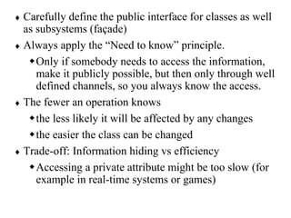  Carefully define the public interface for classes as well
as subsystems (façade)
 Always apply the “Need to know” principle.
Only if somebody needs to access the information,
make it publicly possible, but then only through well
defined channels, so you always know the access.
 The fewer an operation knows
the less likely it will be affected by any changes
the easier the class can be changed
 Trade-off: Information hiding vs efficiency
Accessing a private attribute might be too slow (for
example in real-time systems or games)
 