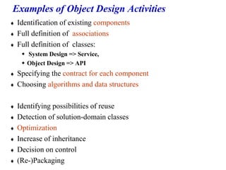 Examples of Object Design Activities
 Identification of existing components
 Full definition of associations
 Full definition of classes:
 System Design => Service,
 Object Design => API
 Specifying the contract for each component
 Choosing algorithms and data structures
 Identifying possibilities of reuse
 Detection of solution-domain classes
 Optimization
 Increase of inheritance
 Decision on control
 (Re-)Packaging
 