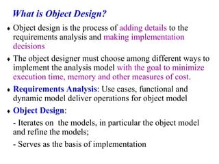 What is Object Design?
 Object design is the process of adding details to the
requirements analysis and making implementation
decisions
 The object designer must choose among different ways to
implement the analysis model with the goal to minimize
execution time, memory and other measures of cost.
 Requirements Analysis: Use cases, functional and
dynamic model deliver operations for object model
 Object Design:
- Iterates on the models, in particular the object model
and refine the models;
- Serves as the basis of implementation
 