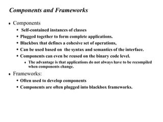 Components and Frameworks
 Components
 Self-contained instances of classes
 Plugged together to form complete applications.
 Blackbox that defines a cohesive set of operations,
 Can be used based on the syntax and semantics of the interface.
 Components can even be reused on the binary code level.
 The advantage is that applications do not always have to be recompiled
when components change.
 Frameworks:
 Often used to develop components
 Components are often plugged into blackbox frameworks.
 