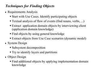 Techniques for Finding Objects
 Requirements Analysis
 Start with Use Cases. Identify participating objects
 Textual analysis of flow of events (find nouns, verbs, ...)
 Extract application domain objects by interviewing client
(application domain knowledge)
 Find objects by using general knowledge
 Extract objects from Use Case scenarios (dynamic model)
 System Design
 Subsystem decomposition
 Try to identify layers and partitions
 Object Design
 Find additional objects by applying implementation domain
knowledge
 
