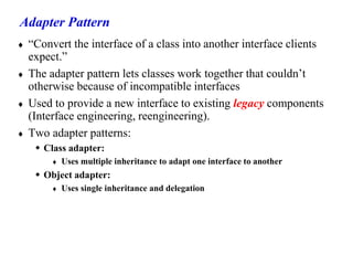 Adapter Pattern
 “Convert the interface of a class into another interface clients
expect.”
 The adapter pattern lets classes work together that couldn’t
otherwise because of incompatible interfaces
 Used to provide a new interface to existing legacy components
(Interface engineering, reengineering).
 Two adapter patterns:
 Class adapter:
 Uses multiple inheritance to adapt one interface to another
 Object adapter:
 Uses single inheritance and delegation
 