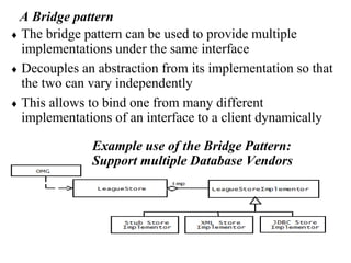 A Bridge pattern
 The bridge pattern can be used to provide multiple
implementations under the same interface
 Decouples an abstraction from its implementation so that
the two can vary independently
 This allows to bind one from many different
implementations of an interface to a client dynamically
Example use of the Bridge Pattern:
Support multiple Database Vendors
 