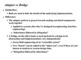 Adapter vs Bridge
 Similarities:
 Both are used to hide the details of the underlying implementation.
 Difference:
 The adapter pattern is geared towards making unrelated components
work together
 Applied to systems after they’re designed (reengineering, interface
engineering).
 “Inheritance followed by delegation”
 A bridge, on the other hand, is used up-front in a design to let
abstractions and implementations vary independently.
 Green field engineering of an “extensible system”
 New “beasts” can be added to the “object zoo”, even if these are not
known at analysis or system design time.
 “Delegation followed by inheritance”
 