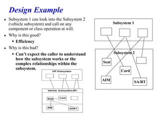 Design Example
 Subsystem 1 can look into the Subsystem 2
(vehicle subsystem) and call on any
component or class operation at will.
 Why is this good?
 Efficiency
 Why is this bad?
 Can’t expect the caller to understand
how the subsystem works or the
complex relationships within the
subsystem.
Subsystem 2
Subsystem 1
AIM
Card
SA/RT
Seat
 