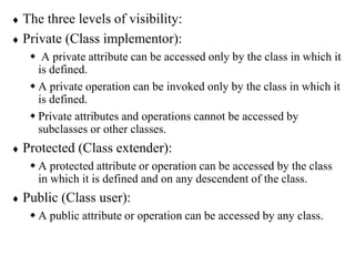  The three levels of visibility:
 Private (Class implementor):
 A private attribute can be accessed only by the class in which it
is defined.
 A private operation can be invoked only by the class in which it
is defined.
 Private attributes and operations cannot be accessed by
subclasses or other classes.
 Protected (Class extender):
 A protected attribute or operation can be accessed by the class
in which it is defined and on any descendent of the class.
 Public (Class user):
 A public attribute or operation can be accessed by any class.
 